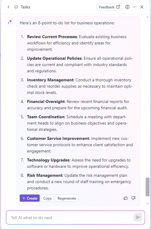 Business Operations to-do list example via ClickUp Brain:
Review current processes
Update operational policies
Inventory management
Financial oversight
Team coordination
Customer service improvement
Technology upgrades
Risk management