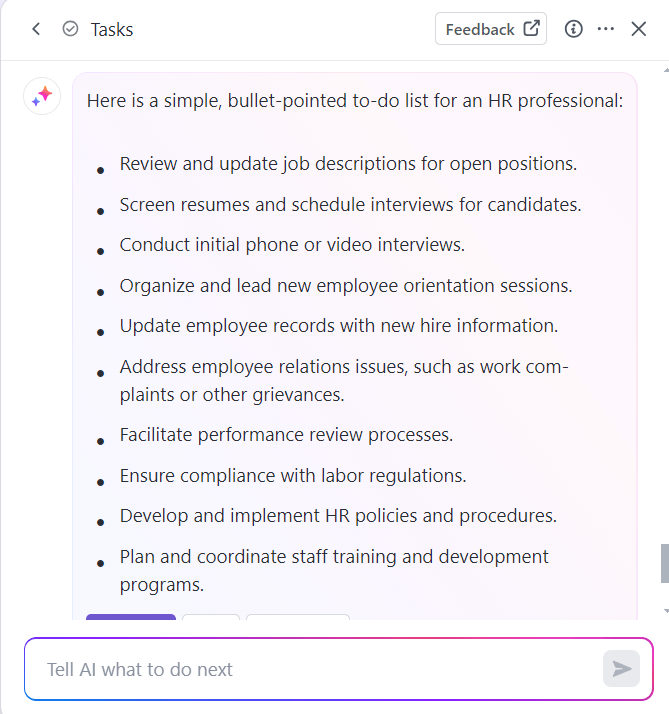 HR to-do list example via ClickUp Brain:
Review job descriptions
Screen resumes & schedule interviews
Conduct initial rounds
Organize orientation sessions
Update employee records
Address employee relations issues
Facilitate performance review
Ensure compliance
Develop and implement HR policies
Conduct staff training