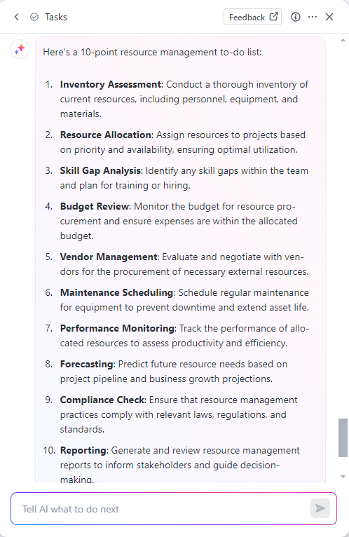 Resource Management to-do list example by ClickUp Brain:
Inventory assessment
Resource allocation
Skill gap analysis
Budget review
Vendor management
Maintenance scheduling
Performance monitoring
Forecasting
Compliance check
Reporting