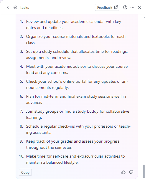 To-do list example for Students:
Review academic calendar
Organize course material
Set up study schedule
Meet academic advisor
Check the online portal for announcements
Plan study sessions
Join study groups
Schedule check-ins with professors
Track grades
Make time for extracurricular activities