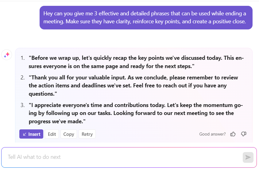 "Before we wrap up, let's quickly recap the key points we've discussed today. This ensures everyone is on the same page and ready for the next steps."  "Thank you all for your valuable input. As we conclude, please remember to review the action items and deadlines we've set. Feel free to reach out if you have any questions."  "I appreciate everyone's time and contributions today. Let's keep the momentum going by following up on our tasks. Looking forward to our next meeting to see the progress we've made."