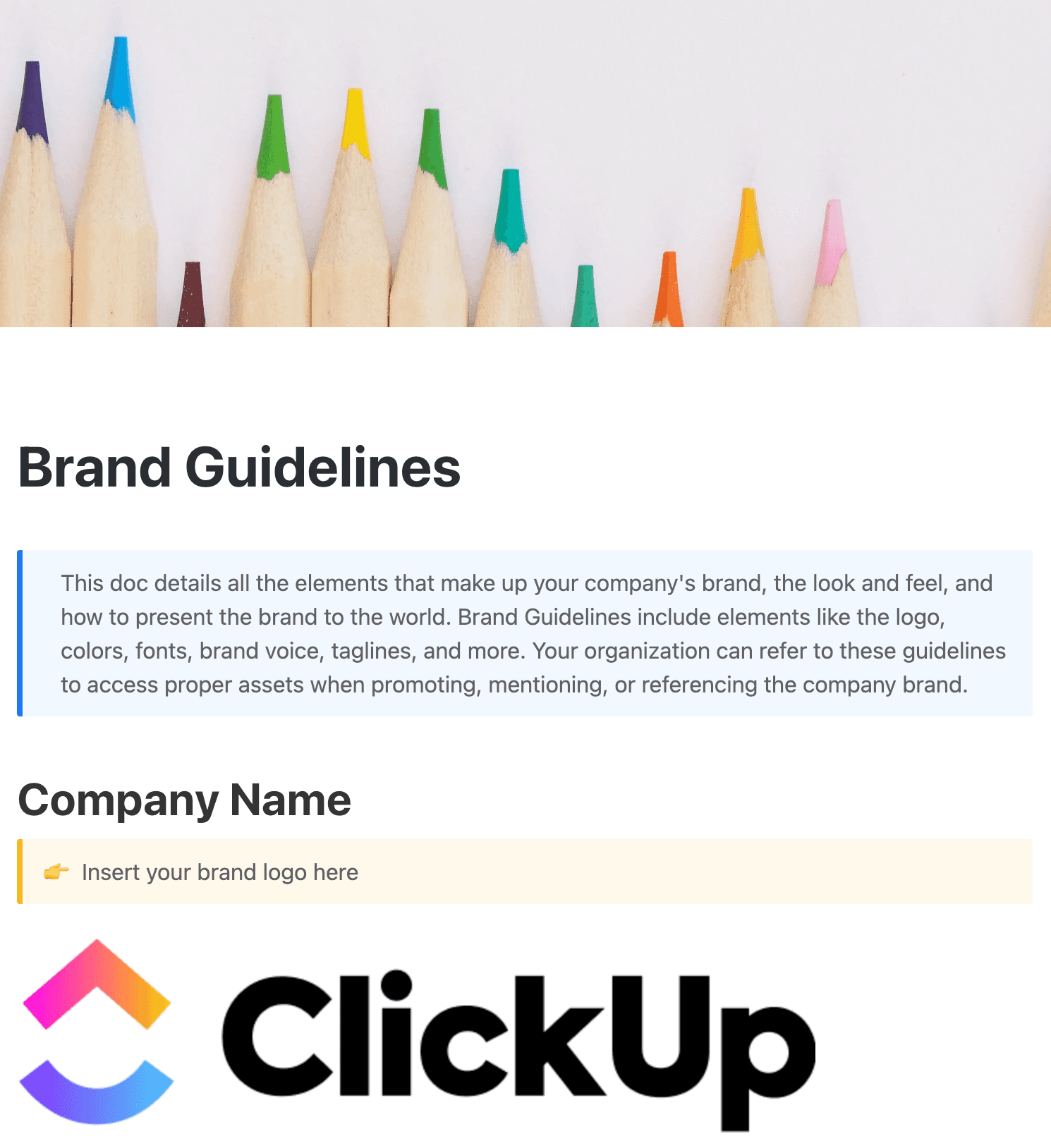 This brand guidelines doc details all the elements that make up your company's brand, the look and feel, and how to present the brand to the world. Brand Guidelines include elements like the logo, colors, fonts, brand voice, taglines, and more.