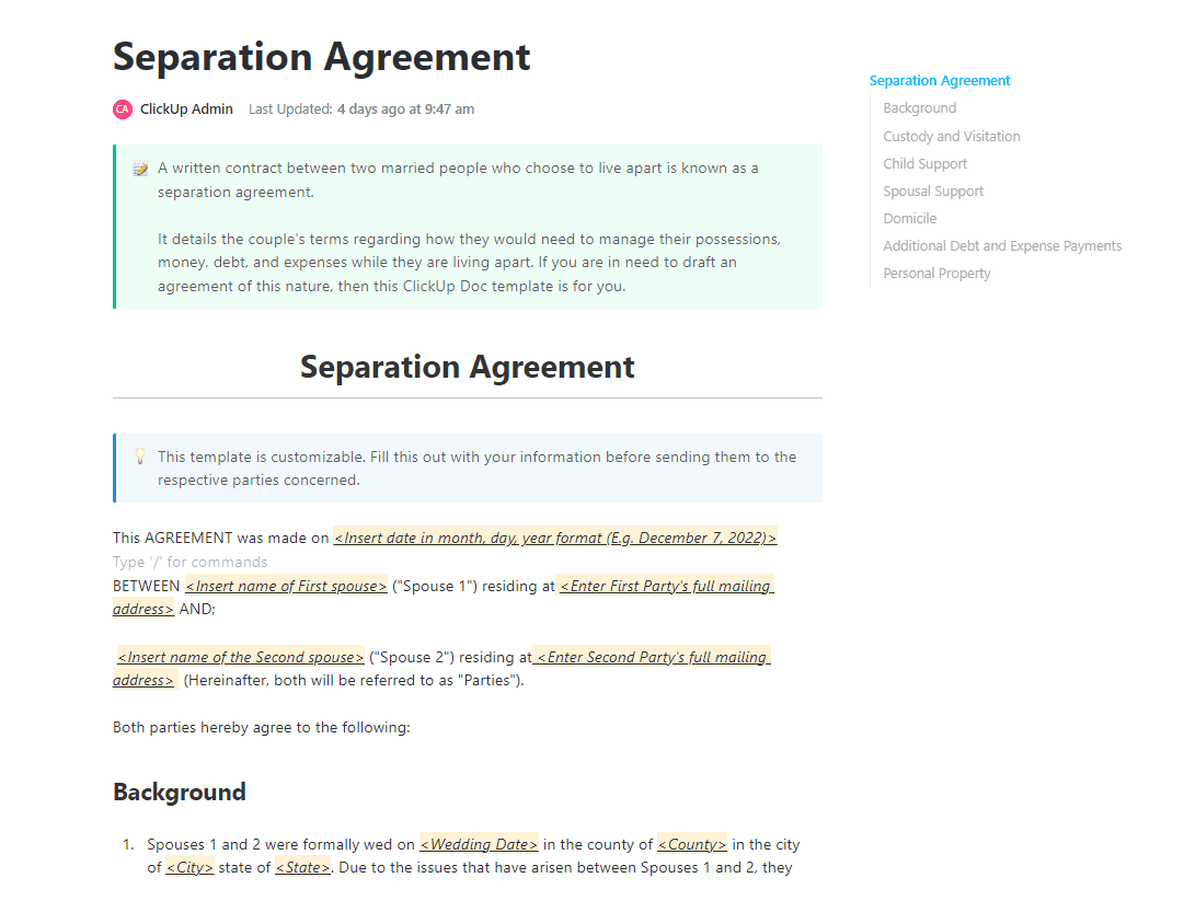 A written contract between two married people who choose to live apart is known as a separation agreement. 

It details the couple's terms regarding how they would need to manage their possessions, money, debt, and expenses while they are living apart. If you are in need to draft an agreement of this nature, then this ClickUp Doc template is for you.