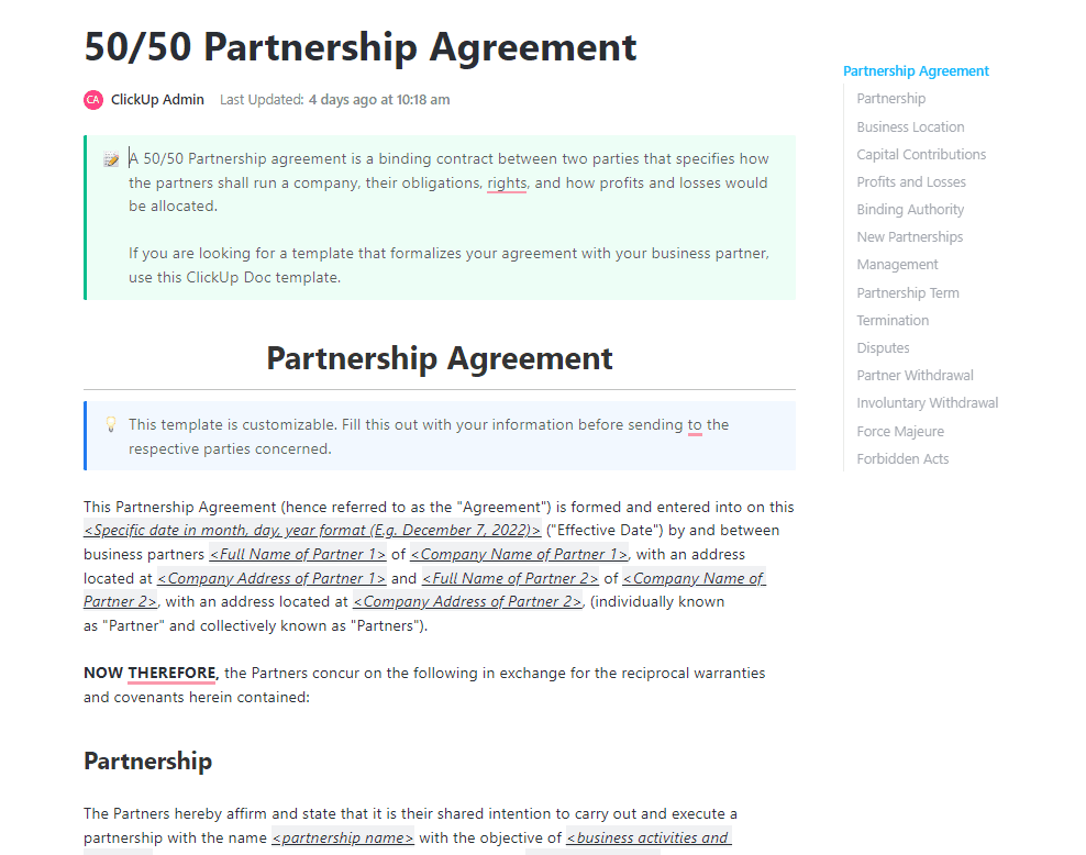 A 50/50 Partnership agreement is a binding contract between two parties that specifies how the partners shall run a company, their obligations, rights, and how profits and losses would be allocated. 

If you are looking for a template that formalizes your agreement with your business partner, use this ClickUp Doc template.
